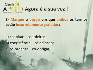 3- Marque a opção em que ambos os termos
estão incorretamente grafados:

a) coabitar – coerdeiro;
b) coexistência – coindicado;
c) co-ordenar – co-obrigar;
 