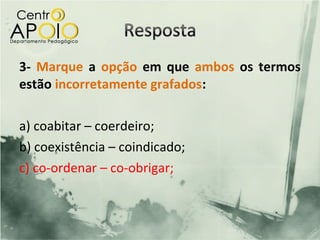 3- Marque a opção em que ambos os termos
estão incorretamente grafados:

a) coabitar – coerdeiro;
b) coexistência – coindicado;
c) co-ordenar – co-obrigar;
 