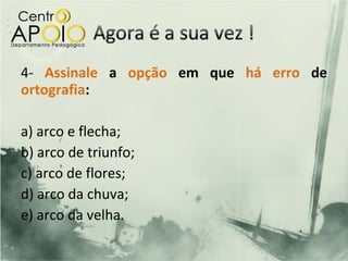 4- Assinale a opção em que há erro de
ortografia:

a) arco e flecha;
b) arco de triunfo;
c) arco de flores;
d) arco da chuva;
e) arco da velha.
 