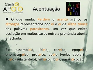  O que muda: Perdem o acento gráfico os
ditongos representados por ei e oi da sílaba tônica
das palavras paroxítonas, um vez que existe
oscilação em muitos casos entre a pronúncia aberta
e fechada.

Ex: assembleia, ideia, coreico, epopeico,
onomatopeico, proteico, apoio (verbo apoiar) ,
apoio (substantivo), heroico, jiboia, paranoico, etc.
 