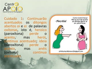 Cuidado 1: Continuarão
acentuados os ditongos
abertos oi e ei de palavras
oxítonas, isto é, heroico
(paroxítona)    perde     o
acento,      mas     herói,
continua acentuado; ideia
(paroxítona)    perde     o
acento,      mas      anéis
(oxítona)         continua
acentuado.
 