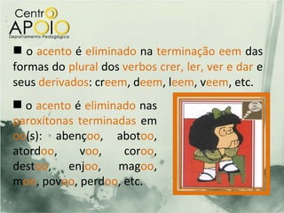  o acento é eliminado na terminação eem das
formas do plural dos verbos crer, ler, ver e dar e
seus derivados: creem, deem, leem, veem, etc.
  o acento é eliminado nas
paroxítonas terminadas em
oo(s): abençoo, abotoo,
atordoo,    voo,    coroo,
destoo, enjoo, magoo,
moo, povoo, perdoo, etc.
 