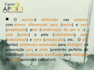  O acento é eliminado nas palavras
com acento diferencial: para (verbo) e para
(preposição); pelo (combinação de per e a) ,
pelo (verbo) e pelo (substantivo); pera
(substantivo) e pera (preposição), etc. O pôr
(verbo) continuará acentuado para distinguir da
preposição por; e pôde (pretérito perfeito do
indicativo) continuará acentuado para distinguir
de pode (presente indicativo).
 