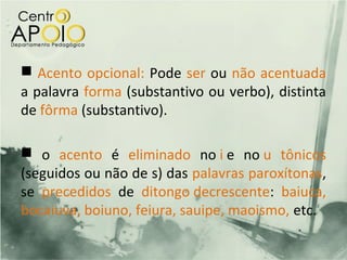  Acento opcional: Pode ser ou não acentuada
a palavra forma (substantivo ou verbo), distinta
de fôrma (substantivo).

 o acento é eliminado no i e no u tônicos
(seguidos ou não de s) das palavras paroxítonas,
se precedidos de ditongo decrescente: baiuca,
bocaiuva, boiuno, feiura, sauipe, maoismo, etc.
 