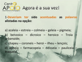 1-Deveriam ter sido acentuadas as palavras
alistadas na opção:

a) azaleia – estreia – colmeia – geleia – pigmeia;
b) benzoico – dicroico – heroico – Troia –
urbanoide;
c) chapeu – coroneis – heroi – ilheu – lençois;
d) apneia – farmacopeia – odisseia – pauliceia –
traqueia.
 