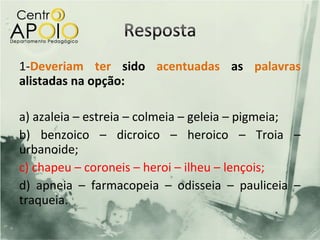 1-Deveriam ter sido acentuadas as palavras
alistadas na opção:

a) azaleia – estreia – colmeia – geleia – pigmeia;
b) benzoico – dicroico – heroico – Troia –
urbanoide;
c) chapeu – coroneis – heroi – ilheu – lençois;
d) apneia – farmacopeia – odisseia – pauliceia –
traqueia.
 