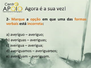 2- Marque a opção em que uma das formas
verbais está incorreta:

a) averíguo – averiguo;
b) averíguas – averiguas;
c) averígua – averigua;
d) averíguamos – averiguamos;
e) averíguam – averiguam.
 