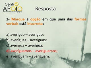 2- Marque a opção em que uma das formas
verbais está incorreta:

a) averíguo – averiguo;
b) averíguas – averiguas;
c) averígua – averigua;
d) averíguamos – averiguamos;
e) averíguam – averiguam.
 