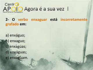 2- O verbo enxaguar está incorretamente
grafado em:

a) enxáguo;
b) enxaguo;
c) enxagúas;
d) enxáguas;
e) enxaguam.
 