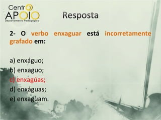 2- O verbo enxaguar está incorretamente
grafado em:

a) enxáguo;
b) enxaguo;
c) enxagúas;
d) enxáguas;
e) enxaguam.
 