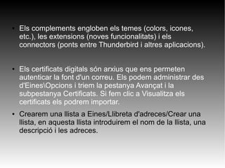 ● Els complements engloben els temes (colors, icones,
etc.), les extensions (noves funcionalitats) i els
connectors (ponts entre Thunderbird i altres aplicacions).
● Els certificats digitals són arxius que ens permeten
autenticar la font d'un correu. Els podem administrar des
d'EinesOpcions i triem la pestanya Avançat i la
subpestanya Certificats. Si fem clic a Visualitza els
certificats els podrem importar.
● Crearem una llista a Eines/Llibreta d'adreces/Crear una
llista, en aquesta llista introduirem el nom de la llista, una
descripció i les adreces.
 