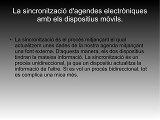 La sincronització d'agendes electròniques
amb els dispositius mòvils.
● La sincronització és el procés mitjançant el qual
actualitzem unes dades de la nostra agenda mitjançant
una font externa. D'aquesta manera, els dos dispositius
tindran la mateixa informació. La sincronització és un
procés unidireccional, ja que un dispositiu actualitza la
informació de l'altre. Si es vol un procés bidireccional, tot
es complica una mica més.
 