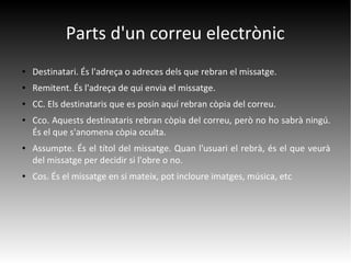 Parts d'un correu electrònic
● Destinatari. És l'adreça o adreces dels que rebran el missatge.
● Remitent. És l'adreça de qui envia el missatge.
● CC. Els destinataris que es posin aquí rebran còpia del correu.
● Cco. Aquests destinataris rebran còpia del correu, però no ho sabrà ningú.
És el que s'anomena còpia oculta.
● Assumpte. És el títol del missatge. Quan l'usuari el rebrà, és el que veurà
del missatge per decidir si l'obre o no.
● Cos. És el missatge en si mateix, pot incloure imatges, música, etc
 