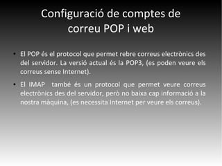 Configuració de comptes de
correu POP i web
● El POP és el protocol que permet rebre correus electrònics des
del servidor. La versió actual és la POP3, (es poden veure els
correus sense Internet).
● El IMAP també és un protocol que permet veure correus
electrònics des del servidor, però no baixa cap informació a la
nostra màquina, (es necessita Internet per veure els correus).
 