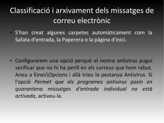 Classificació i arxivament dels missatges de
correu electrònic
● S'han creat algunes carpetes automàticament com la
Safata d'entrada, la Paperera o la pàgina d'inici.
● Configurarem una opció perquè el nostre antivirus pugui
verificar que no hi ha perill en els correus que hem rebut.
Aneu a EinesOpcions i allà trieu la pestanya Antivirus. Si
l'opció Permet que els programes antivirus posin en
quarantena missatges d'entrada individual no està
activada, activeu-la.
 
