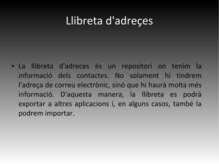 Llibreta d'adreçes
● La llibreta d'adreces és un repositori on tenim la
informació dels contactes. No solament hi tindrem
l'adreça de correu electrònic, sinó que hi haurà molta més
informació. D'aquesta manera, la llibreta es podrà
exportar a altres aplicacions i, en alguns casos, també la
podrem importar.
 