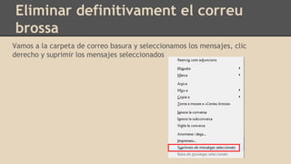 Eliminar definitivament el correu
brossa
Vamos a la carpeta de correo basura y seleccionamos los mensajes, clic
derecho y suprimir los mensajes seleccionados
 