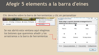 Afegir 5 elements a la barra d'eines
Clic derecho sobre la barra de herramientas y clic en personalizar
Se nos abrirá esta ventana aquí elegimos
los botones que queremos añadir y los
arrastramos a la barra de herramientas
 
