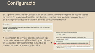 Configuració
En la primera ventana de Configuracion de una cuenta nueva escogemos la opción cuenta
de correo.En la ventana Identidad escribimos el nombre para mostrar como remitente y
en el campo de dirección escribimos nuestra dirección electronica
A información de servidor seleccionamos el tipo
de servidor de entrada (POP o IMAP) y escribimos
en los campos correspondientes el nombre de
nuestro servidor de entrada y de salida
 