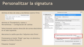 Personalitzar la signatura
Abrimos el bloc de notas y escribimos nuestra firma
Abrimos el Thunderbird y vamos a
Herramientas -> Configuración de cuentas
Seleccionamos nuestra dirección de correo electrónico
en el lado izquierdo.
Marcamos la casilla que dice "Adjuntar esta firma".
Presionamos el botón "Elegir" que hay a la derecha y
busque su fichero firma.txt
Pulsamos "Aceptar"
 