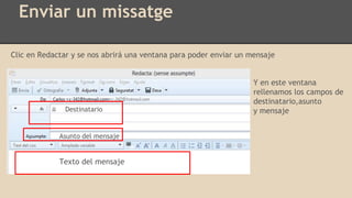 Enviar un missatge
Clic en Redactar y se nos abrirá una ventana para poder enviar un mensaje
Y en este ventana
rellenamos los campos de
destinatario,asunto
y mensaje
Texto del mensaje
Destinatario
Asunto del mensaje
 