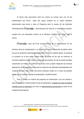 Programa para la mejora de las aptitudes psicolingüísticas
© Copyright mayo 2018, HIGEA S.Coop
ESTRATEGIA PARA LA MEJORA DE ÉXITO EDUCATIVO-OBJETIVO 2020
“Programa para la mejora del léxico, la ampliación del vocabulario y la mejora a nivel comprensivo y expresivo de las estructuras morfosintácticas”
1
Si tienes este documento entre tus manos es porque eres uno de los
profesionales que forma parte del cuerpo docente de un centro educativo
seleccionado para llevar a cabo el Programa para la mejora de las Aptitudes
Psicolingüísticas Correveidile®. ¡Enhorabuena! Se trata de un interesante proyecto,
surgido tras una exhaustiva revisión de la literatura científica que otorga rigor al
mismo.
Correveidile® nace del firme convencimiento de la trascendencia de los
primeros años de escolarización y su contribución para el desarrollo de pilares sobre
los que se asentarán aprendizajes posteriores. Desde un carácter global, se presenta
un proyecto en el que tienen cabida todas las áreas de las que se conforma el
currículo académico actual. Dado lo ambicioso del proyecto, tal vez te resulte complejo
comprender (al menos en un primer momento) cómo pueden integrarse las diversas
asignaturas en un programa único para la mejora de las aptitudes psicolingüísticas de
nuestros alumnos. Este breve documento pretende arrojar luz a todas las posibles
dudas que te surgieron durante la presentación o posteriormente.
Para la puesta en marcha del programa de intervención (una vez llevada a
cabo la evaluación inicial durante el mes de septiembre), contarás con todo el material
necesario para su aplicación, así como un asesoramiento permanente por parte de los
creadores del programa.
 