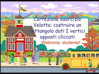 Correzione esercizio Velatta: costruire un rettangolo dati I vertici opposti cliccati Welcome, students! 