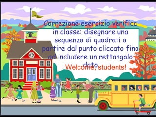 Correzione esercizio verifica in classe: disegnare una sequenza di quadrati a partire dal punto cliccato fino ad includere un rettangolo dato Welcome, students! 