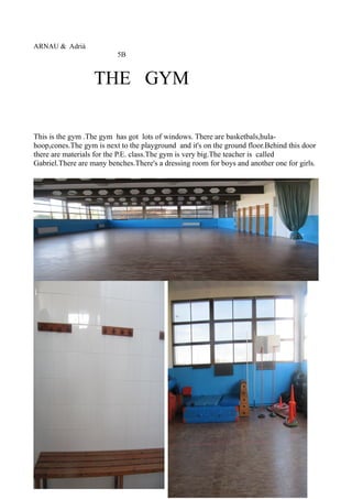 ARNAU & Adrià
5B
THE GYM
This is the gym .The gym has got lots of windows. There are basketbals,hula-
hoop,cones.The gym is next to the playground and it's on the ground floor.Behind this door
there are materials for the P.E. class.The gym is very big.The teacher is called
Gabriel.There are many benches.There's a dressing room for boys and another one for girls.
 