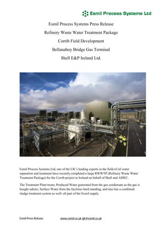 Esmil Process Systems Press Release
                      Refinery Waste Water Treatment Package
                             Corrib Field Development
                          Bellanaboy Bridge Gas Terminal
                              Shell E&P Ireland Ltd.




Esmil Process Systems Ltd, one of the UK’s leading experts in the field of oil water
separation and treatment have recently completed a large RWWTP (Refinery Waste Water
Treatment Package) for the Corrib project in Ireland on behalf of Shell and AMEC.

The Treatment Plant treats; Produced Water generated from the gas condensate as the gas is
bought ashore, Surface Water from the facilities hard standing, and also has a combined
sludge treatment system as well- all part of the Esmil supply.




Esmil Press Release           www.esmil.co.uk sjk@esmil.co.uk
 