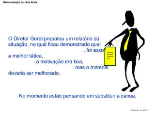 Performed  by  ROCE O Diretor Geral preparou um relatório da  situação, no qual ficou demonstrado que:  . foi escolhida a melhor tática,  . a motivação era boa,  . mas o material deveria ser melhorado. xxxxxxxxxxxxxxxxxxxxxxxx No momento estão pensando em substituir a canoa. 