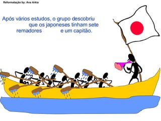 Após vários estudos, o grupo descobriu  que os japoneses tinham sete remadores  e um capitão. 