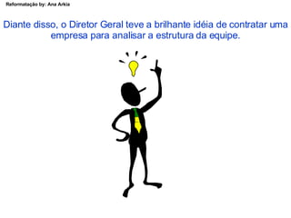 Diante disso, o Diretor Geral teve a brilhante idéia de contratar uma empresa para analisar a estrutura da equipe. 