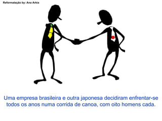 Uma empresa brasileira e outra japonesa decidiram enfrentar-se todos os anos numa corrida de canoa, com oito homens cada. 