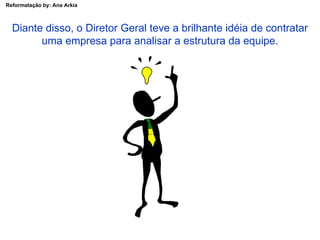 Diante disso, o Diretor Geral teve a brilhante idéia de contratar uma empresa para analisar a estrutura da equipe. 