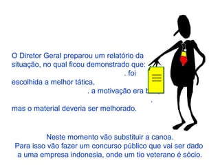 O Diretor Geral preparou um relatório da
situação, no qual ficou demonstrado que:
. foi
escolhida a melhor tática,
. a motivação era boa,
.
mas o material deveria ser melhorado.
xxxxxxxx
xxxxxxxx
xxxxxxxx
Neste momento vão substituir a canoa.
Para isso vão fazer um concurso público que vai ser dado
a uma empresa indonesia, onde um tio veterano é sócio.
 