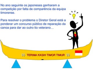 No ano seguinte os japoneses ganharam a
competição por falta de comparência da equipa
timorense.
Para resolver o problema o Diretor Geral está a
ponderar um concurso público de reparação da
canoa para dar ao outro tio veterano…
$$$$ TERIMA KASIH TIMOR TIMURTERIMA KASIH TIMOR TIMUR $$$$
 