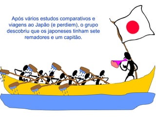 Após vários estudos comparativos e
viagens ao Japão (e perdiem), o grupo
descobriu que os japoneses tinham sete
remadores e um capitão.
 