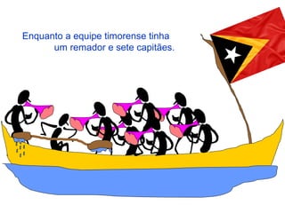 Enquanto a equipe timorense tinha
um remador e sete capitães.
 