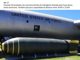 Mk-17
Pesando 18 toneladas, foi a primeira bomba de hidrogênio utilizada pela Força Aérea
norte-americana. Também possuía a capacidade de detonar entre 10 MT e 15 MT.
 