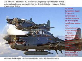 Embraer A-29 Super Tucano nas cores da Força Aérea Colombiana
Até o final da década de 80, o Brasil foi um grande exportador de armas,
principalmente para países vizinhos, do Oriente Médio — Iraque e Arábia
Saudita — e África.
Os aviões
turboélices Super
Tucanos —
considerada a
melhor aeronave
do mundo para
missões de ataque
leve,
reconhecimento e
contra insurgência
— foram
exportados para
Colômbia, Chile,
República
Dominicana,
Equador,
Mauritânia,
Indonésia, Burkina
Faso, Senegal e
Estados Unidos.
 