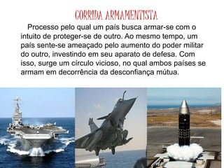 CORRIDA ARMAMENTISTA
Processo pelo qual um país busca armar-se com o
intuito de proteger-se de outro. Ao mesmo tempo, um
país sente-se ameaçado pelo aumento do poder militar
do outro, investindo em seu aparato de defesa. Com
isso, surge um círculo vicioso, no qual ambos países se
armam em decorrência da desconfiança mútua.
 
