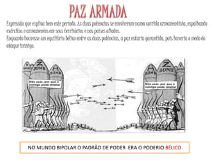 Expressão que explica bem este período. As duas potências se envolveram numa corrida armamentista, espalhando
exércitos e armamentos em seus territórios e nos países aliados.
Enquanto houvesse um equilíbrio bélico entre as duas potências, a paz estaria garantida, pois haveria o medo do
ataque inimigo.
NO MUNDO BIPOLAR O PADRÃO DE PODER ERA O PODERIO BÉLICO.
 