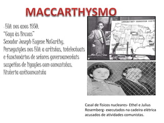 - EUA nos anos 1950.
“Caça às Bruxas”
Senador Joseph Eugene McCarthy.
Perseguições nos EUA a artistas, intelectuais
e funcionários de setores governamentais
suspeitos de ligações com comunistas.
Histeria anticomunista
Casal de físicos nucleares- Ethel e Julius
Rosemberg- executados na cadeira elétrica
acusados de atividades comunistas.
 