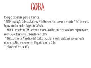 Exemplo socialista para a América.
* 1959: Revolução Cubana: Líderes: Fidel Castro, Raul Castro e Ernesto “Che” Guevara.
Deposição do ditador Fulgêncio Batista.
* 1961: O presidente JFK, ordena a invasão da Ilha. O exército cubano rapidamente
derrotou os invasores. Cuba alia-se a URSS.
* 1962: A Crise do Mísseis: URSS decide instalar mísseis nucleares em território
cubano, os EUA promovem um Bloqueio Naval a Cuba.
* Cuba é excluída da OEA.
 