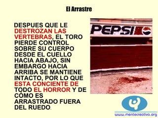 El Arrastre
DESPUES QUE LE
DESTROZAN LAS
VERTEBRAS, EL TORO
PIERDE CONTROL
SOBRE SU CUERPO
DESDE EL CUELLO
HACIA ABAJO, SIN
EMBARGO HACIA
ARRIBA SE MANTIENE
INTACTO, POR LO QUE
ESTA CONCIENTE DE
TODO EL HORROR Y DE
CÓMO ES
ARRASTRADO FUERA
DEL RUEDO.
 