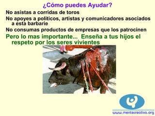 ¿Cómo puedes Ayudar?
No asistas a corridas de toros
No apoyes a políticos, artistas y comunicadores asociados
a esta barbarie
No consumas productos de empresas que los patrocinen
Pero lo mas importante... Enseña a tus hijos el
respeto por los seres vivientes
 