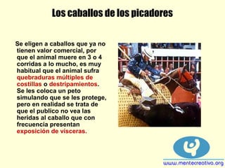Los caballos de los picadores
Se eligen a caballos que ya no
tienen valor comercial, por
que el animal muere en 3 o 4
corridas a lo mucho, es muy
habitual que el animal sufra
quebraduras múltiples de
costillas o destripamientos.
Se les coloca un peto
simulando que se les protege,
pero en realidad se trata de
que el publico no vea las
heridas al caballo que con
frecuencia presentan
exposición de vísceras.
 