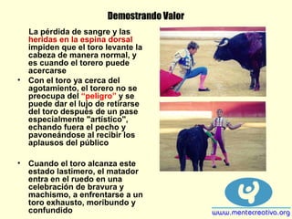 Demostrando Valor
La pérdida de sangre y las
heridas en la espina dorsal
impiden que el toro levante la
cabeza de manera normal, y
es cuando el torero puede
acercarse
• Con el toro ya cerca del
agotamiento, el torero no se
preocupa del “peligro” y se
puede dar el lujo de retirarse
del toro después de un pase
especialmente "artístico",
echando fuera el pecho y
pavoneándose al recibir los
aplausos del público
• Cuando el toro alcanza este
estado lastimero, el matador
entra en el ruedo en una
celebración de bravura y
machismo, a enfrentarse a un
toro exhausto, moribundo y
confundido
 