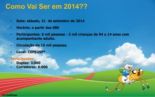 • Data: sábado, 21 de setembro de 2014
• Horário: a partir das 08h
• Participantes: 6 mil pessoas - 3 mil crianças de 04 a 14 anos com
acompanhante adulto.
• Circulação de 15 mil pessoas.
• Local: CEPEUSP*
Participantes:
• Duplas: 3.000
• Corredores: 6.000
Como Vai Ser em 2014??
*A Confirmar
 
